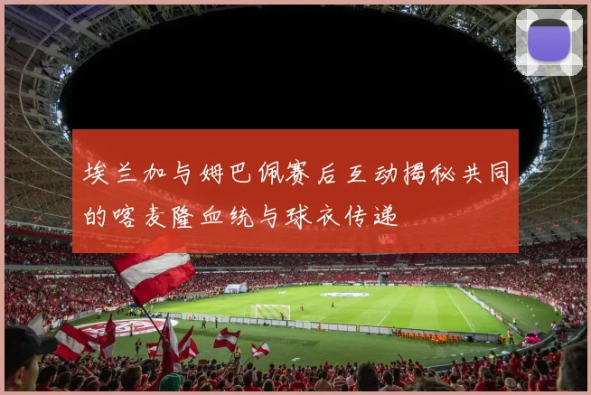 埃兰加与姆巴佩赛后互动揭秘共同的喀麦隆血统与球衣传递