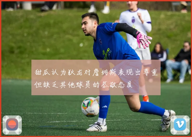 甜瓜认为狄龙对詹姆斯表现出尊重但缺乏其他球员的恭敬态度