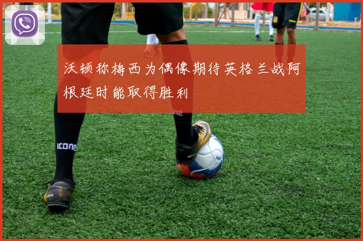 沃顿称梅西为偶像期待英格兰战阿根廷时能取得胜利