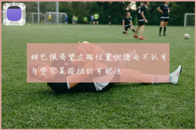 姆巴佩渴望左路位置但德尚不认可与登贝莱搭档的可能性