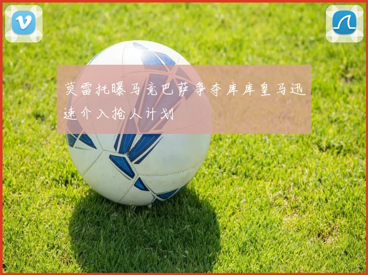 莫雷托曝马竞巴萨争夺库库皇马迅速介入抢人计划