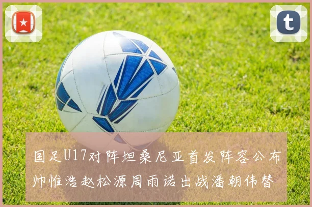 国足U17对阵坦桑尼亚首发阵容公布帅惟浩赵松源周雨诺出战潘朝伟替补