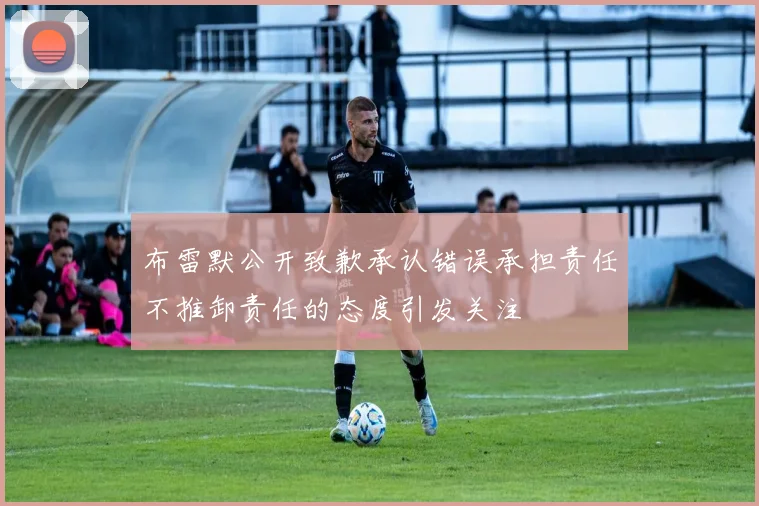 布雷默公开致歉承认错误承担责任不推卸责任的态度引发关注