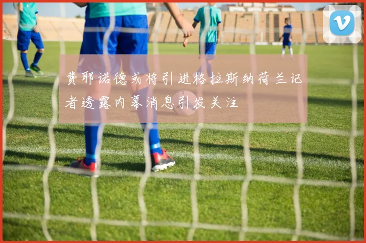 费耶诺德或将引进格拉斯纳荷兰记者透露内幕消息引发关注