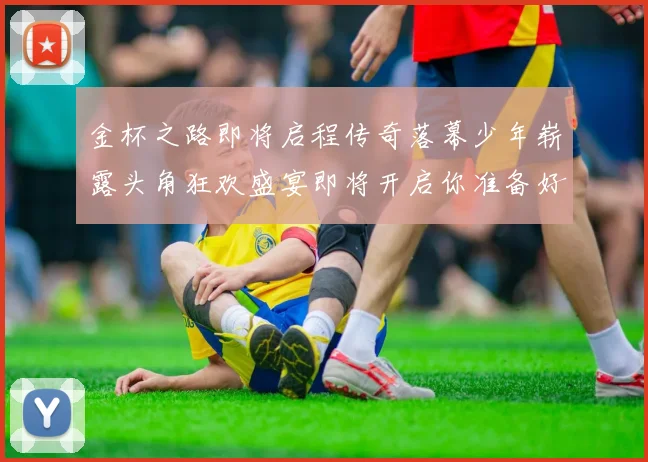 金杯之路即将启程传奇落幕少年崭露头角狂欢盛宴即将开启你准备好了吗
