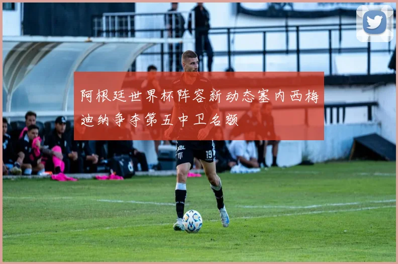 阿根廷世界杯阵容新动态塞内西梅迪纳争夺第五中卫名额