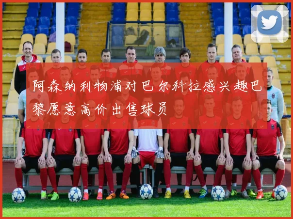 阿森纳利物浦对巴尔科拉感兴趣巴黎愿意高价出售球员