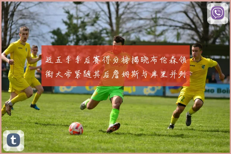 近五季季后赛得分榜揭晓布伦森领衔大帝紧随其后詹姆斯与库里并列第四