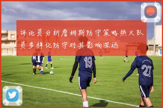评论员分析詹姆斯防守策略热火队员多样化防守对其影响深远