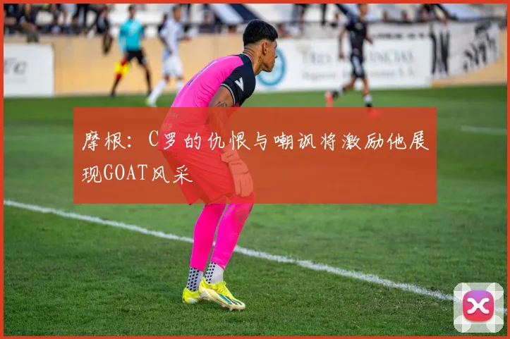摩根：C罗的仇恨与嘲讽将激励他展现GOAT风采