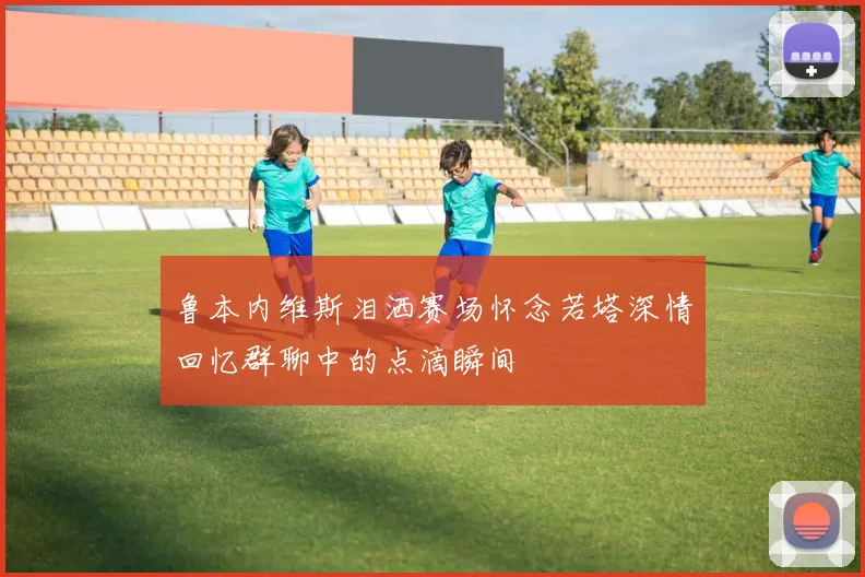 鲁本内维斯泪洒赛场怀念若塔深情回忆群聊中的点滴瞬间