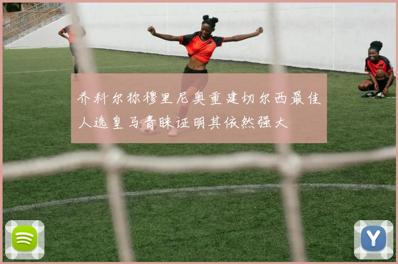 乔科尔称穆里尼奥重建切尔西最佳人选皇马青睐证明其依然强大