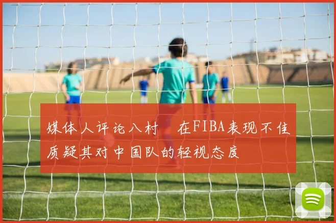 媒体人评论八村塁在FIBA表现不佳质疑其对中国队的轻视态度
