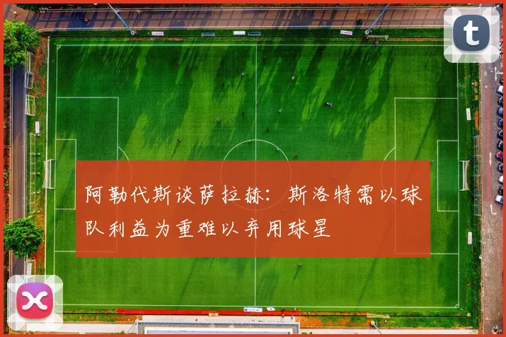 阿勒代斯谈萨拉赫：斯洛特需以球队利益为重难以弃用球星