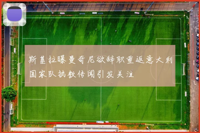 斯基拉曝曼奇尼欲辞职重返意大利国家队执教传闻引发关注