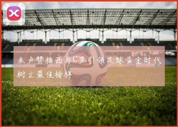 米卢赞梅西与C罗引领足球黄金时代树立最佳榜样