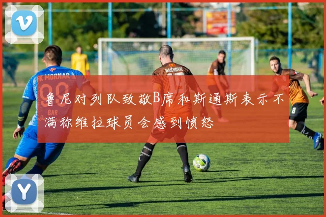 鲁尼对列队致敬B席和斯通斯表示不满称维拉球员会感到愤怒