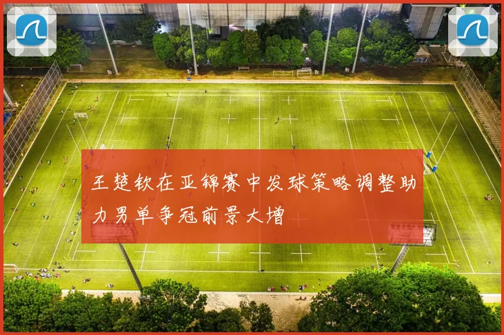王楚钦在亚锦赛中发球策略调整助力男单争冠前景大增