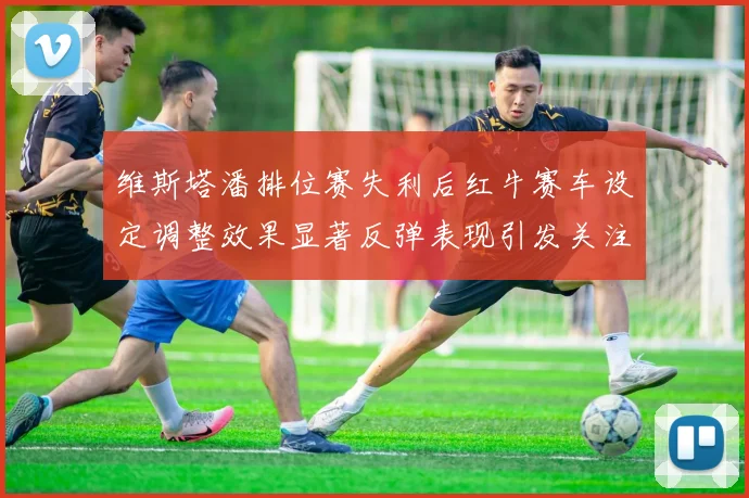 维斯塔潘排位赛失利后红牛赛车设定调整效果显著反弹表现引发关注